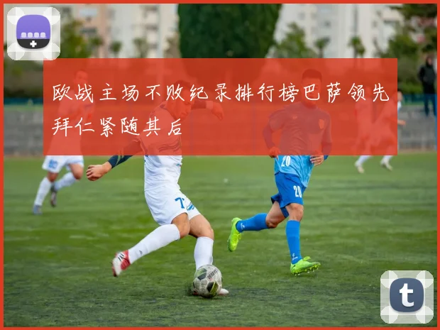 欧战主场不败纪录排行榜巴萨领先拜仁紧随其后