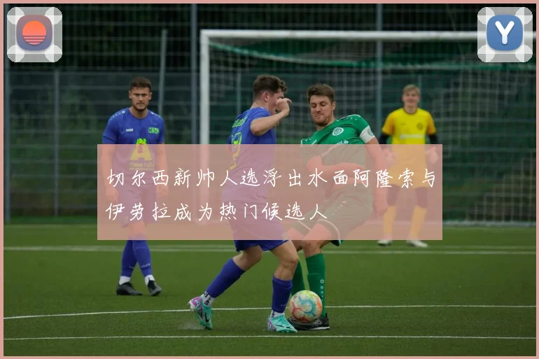 切尔西新帅人选浮出水面阿隆索与伊劳拉成为热门候选人