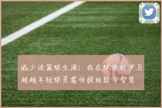 威少谈篮球生涯：我在球场的岁月超越年轻球员需传授经验与智慧