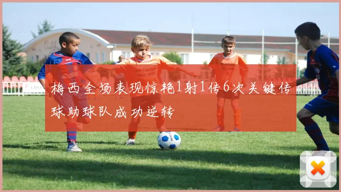 梅西全场表现惊艳1射1传6次关键传球助球队成功逆转