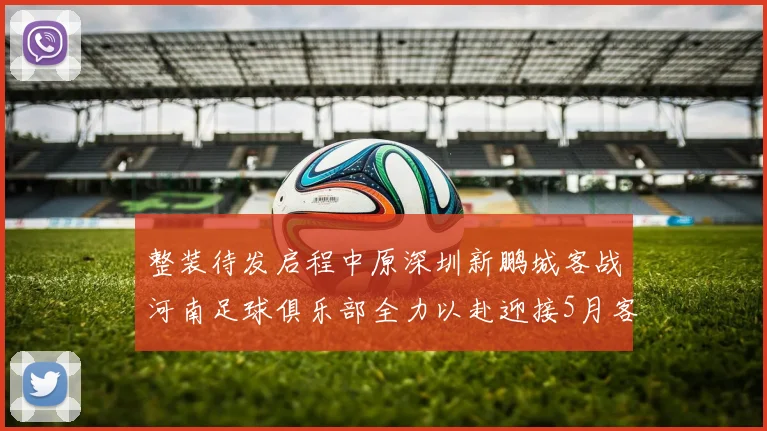 整装待发启程中原深圳新鹏城客战河南足球俱乐部全力以赴迎接5月客场挑战