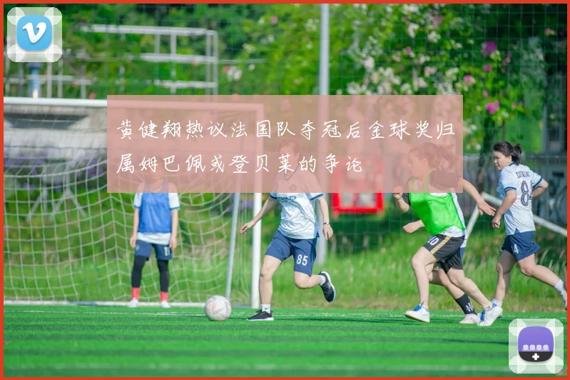 黄健翔热议法国队夺冠后金球奖归属姆巴佩或登贝莱的争论