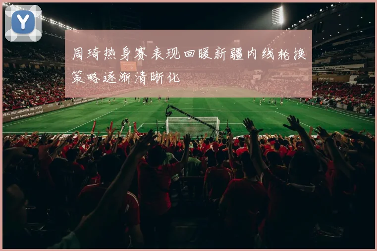 周琦热身赛表现回暖新疆内线轮换策略逐渐清晰化