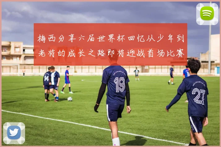 梅西分享六届世界杯回忆从少年到老将的成长之路即将迎战首场比赛