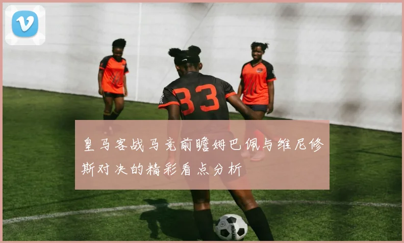 皇马客战马竞前瞻姆巴佩与维尼修斯对决的精彩看点分析