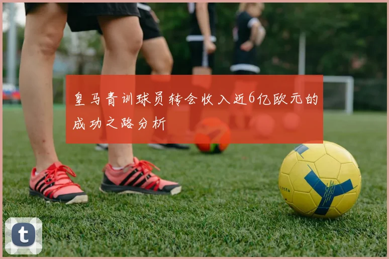 皇马青训球员转会收入近6亿欧元的成功之路分析