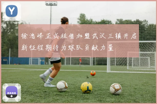 徐浩峰正式租借加盟武汉三镇开启新征程期待为球队贡献力量