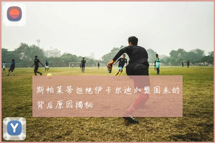 斯帕莱蒂拒绝伊卡尔迪加盟国米的背后原因揭秘