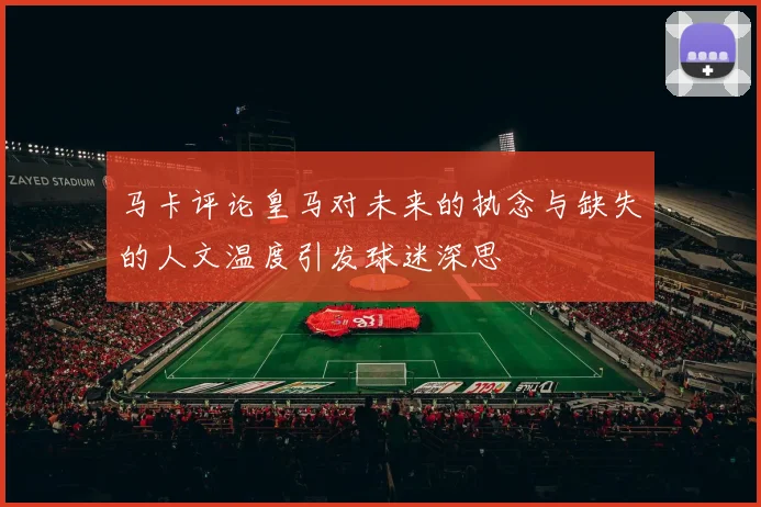 马卡评论皇马对未来的执念与缺失的人文温度引发球迷深思