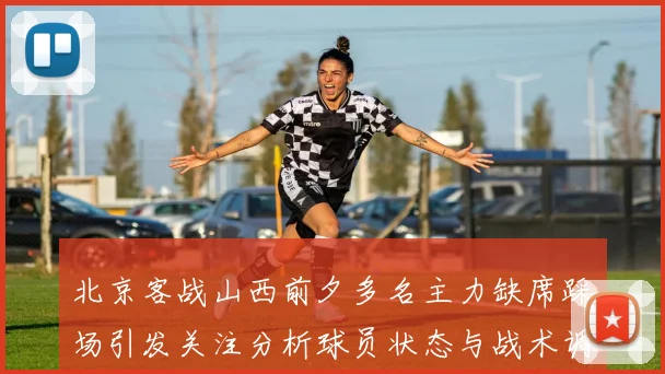 北京客战山西前夕多名主力缺席踩场引发关注分析球员状态与战术调整