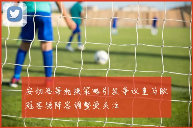 安切洛蒂轮换策略引发争议皇马欧冠客场阵容调整受关注