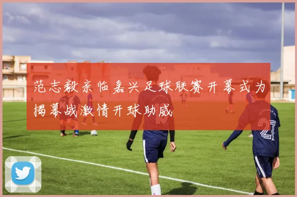 范志毅亲临嘉兴足球联赛开幕式为揭幕战激情开球助威