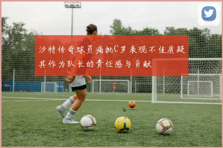 沙特传奇球员痛批C罗表现不佳质疑其作为队长的责任感与贡献