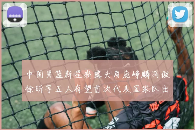 中国男篮新星崭露头角庞峥麟冯傲徐昕等五人有望首次代表国家队出战