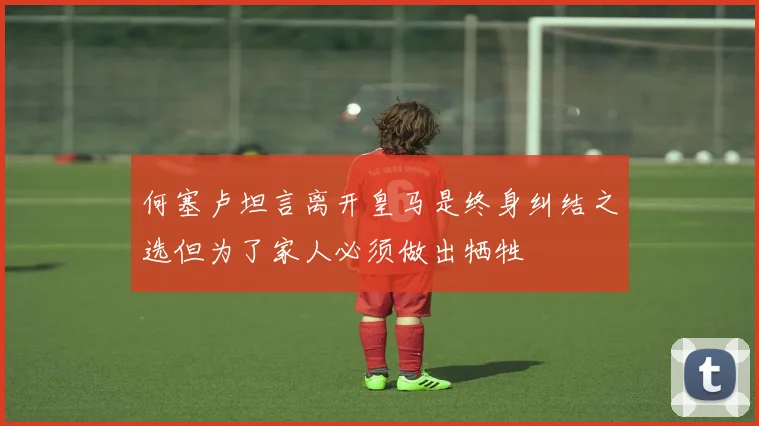 何塞卢坦言离开皇马是终身纠结之选但为了家人必须做出牺牲