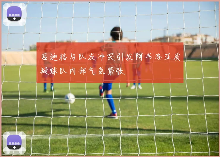 吕迪格与队友冲突引发阿韦洛亚质疑球队内部气氛紧张