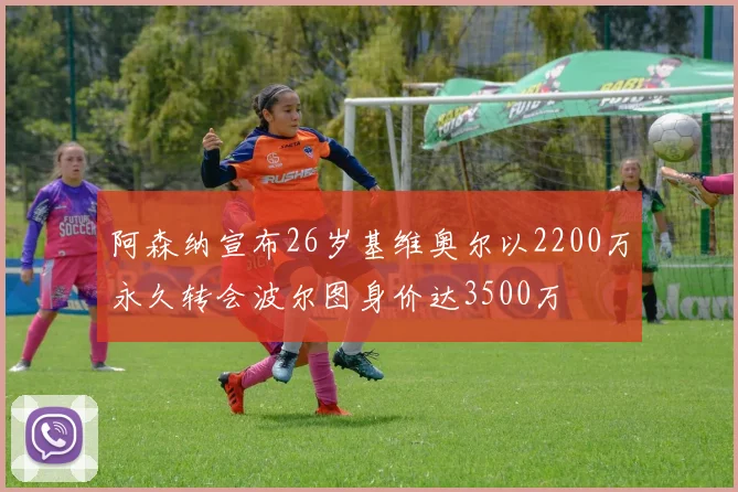 阿森纳宣布26岁基维奥尔以2200万永久转会波尔图身价达3500万