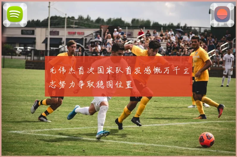 毛伟杰首次国家队首发感慨万千立志努力争取稳固位置