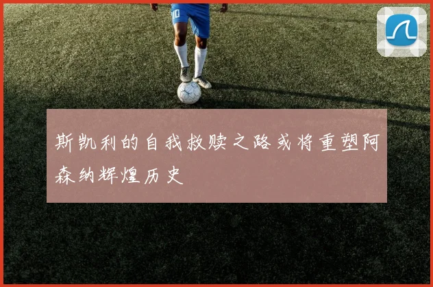 斯凯利的自我救赎之路或将重塑阿森纳辉煌历史