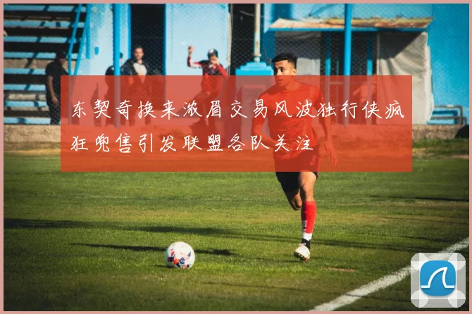 东契奇换来浓眉交易风波独行侠疯狂兜售引发联盟各队关注