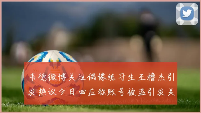 韦德微博关注偶像练习生王橹杰引发热议今日回应称账号被盗引发关注