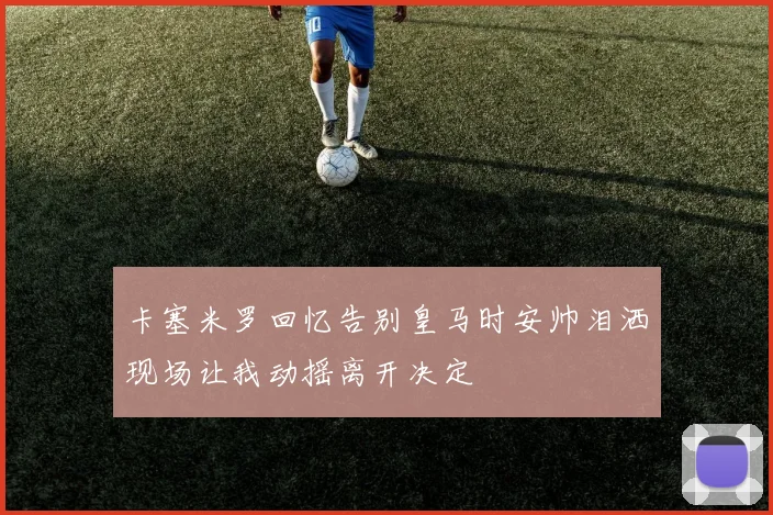 卡塞米罗回忆告别皇马时安帅泪洒现场让我动摇离开决定