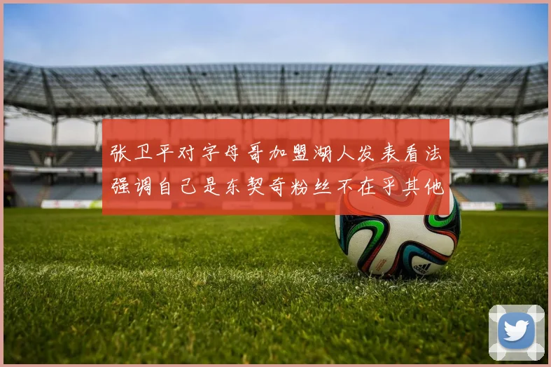 张卫平对字母哥加盟湖人发表看法强调自己是东契奇粉丝不在乎其他球员动态