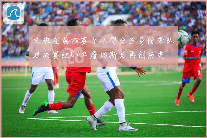 文班在前四赛季以得分王身份带队进决赛继07年詹姆斯后再创历史