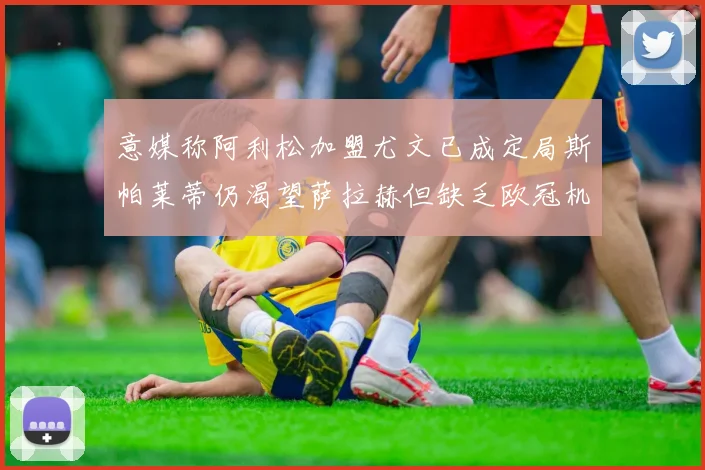 意媒称阿利松加盟尤文已成定局斯帕莱蒂仍渴望萨拉赫但缺乏欧冠机会