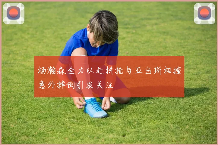 杨瀚森全力以赴拼抢与亚当斯相撞意外摔倒引发关注