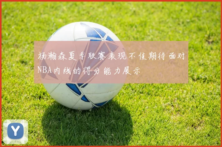 杨瀚森夏季联赛表现不佳期待面对NBA内线的得分能力展示