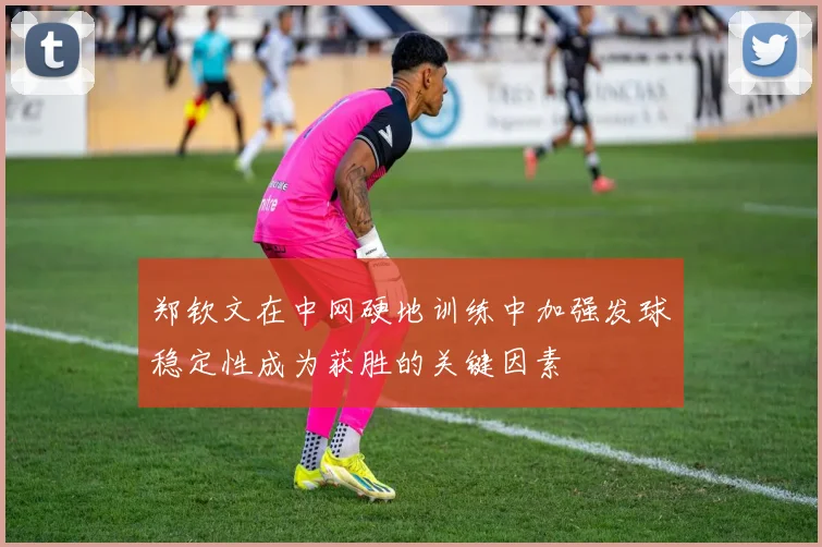 郑钦文在中网硬地训练中加强发球稳定性成为获胜的关键因素